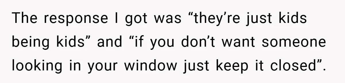 The response I got was “they’re just kids being kids” and “if you don’t want someone looking in your window just keep it closed”.