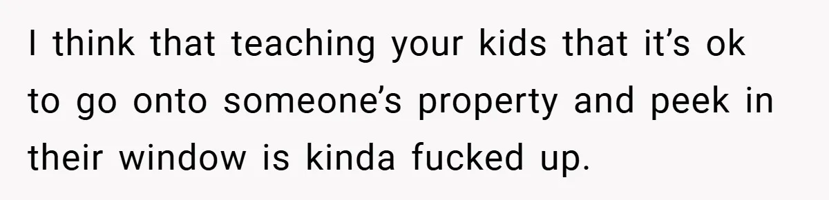 I think that teaching your kids that it’s ok to go onto someone’s property and peek in their window is kinda fucked up.