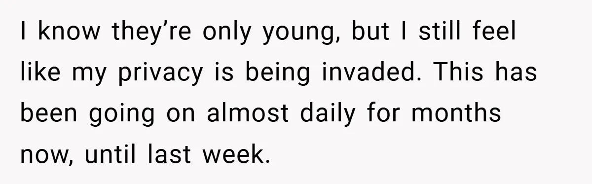 I know they’re only young, but I still feel like my privacy is being invaded. This has been going on almost daily for months now, until last week.