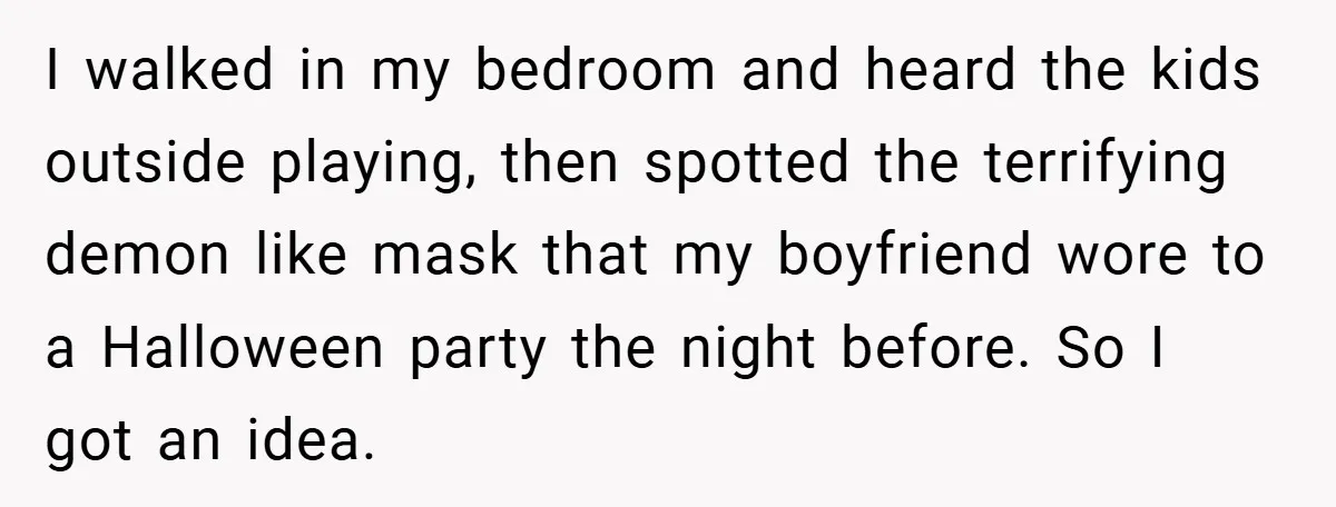 I walked in my bedroom and heard the kids outside playing, then spotted the terrifying demon like mask that my boyfriend wore to a Halloween party the night before. So...