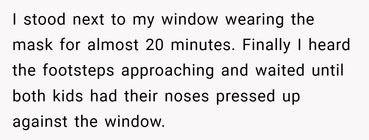 I stood next to my window wearing the mask for almost 20 minutes. Finally I heard the footsteps approaching and waited until both kids had their noses pressed up against...