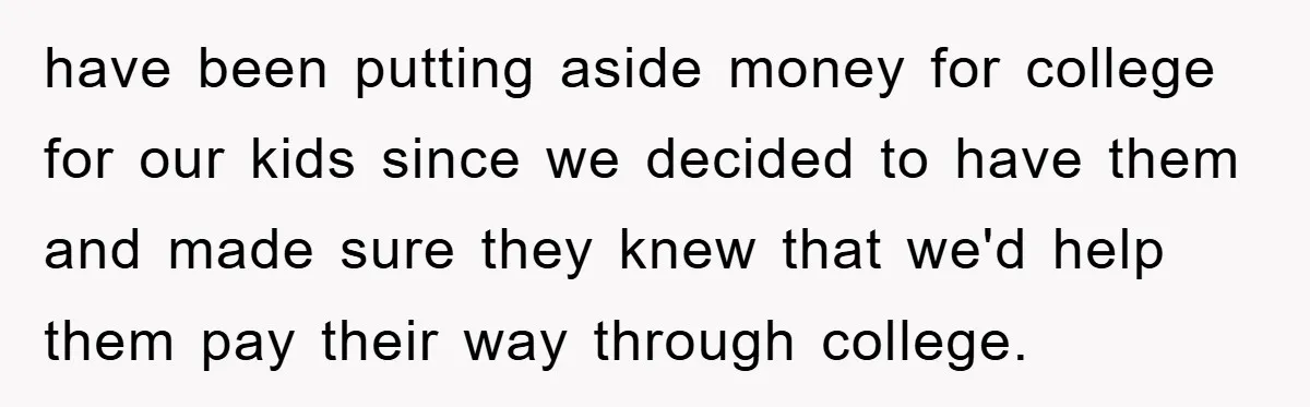 have been putting aside money for college for our kids since we decided to have them and made sure they knew that we'd help them pay their way through college.