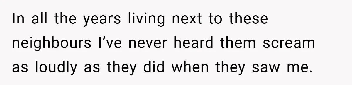 In all the years living next to these neighbours I’ve never heard them scream as loudly as they did when they saw me.