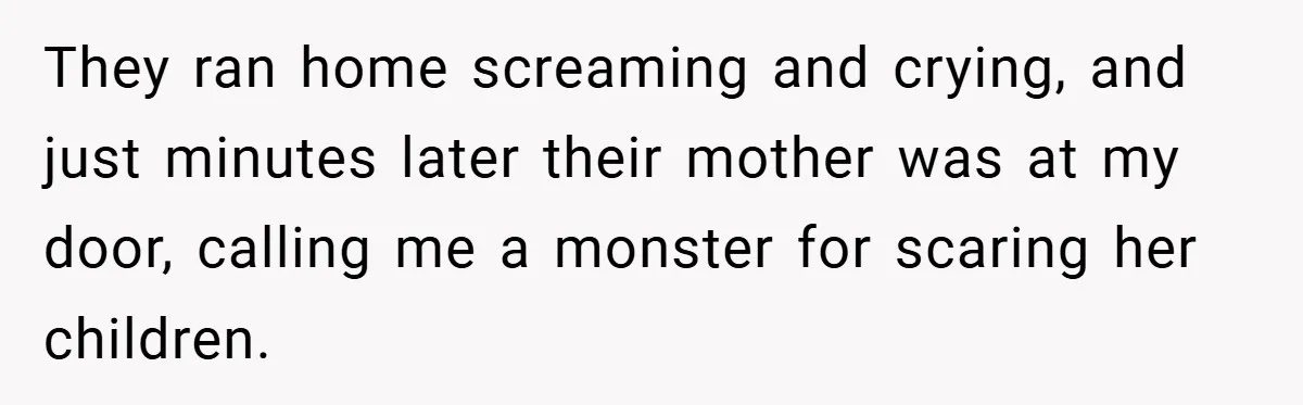 They ran home screaming and crying, and just minutes later their mother was at my door, calling me a monster for scaring her children.