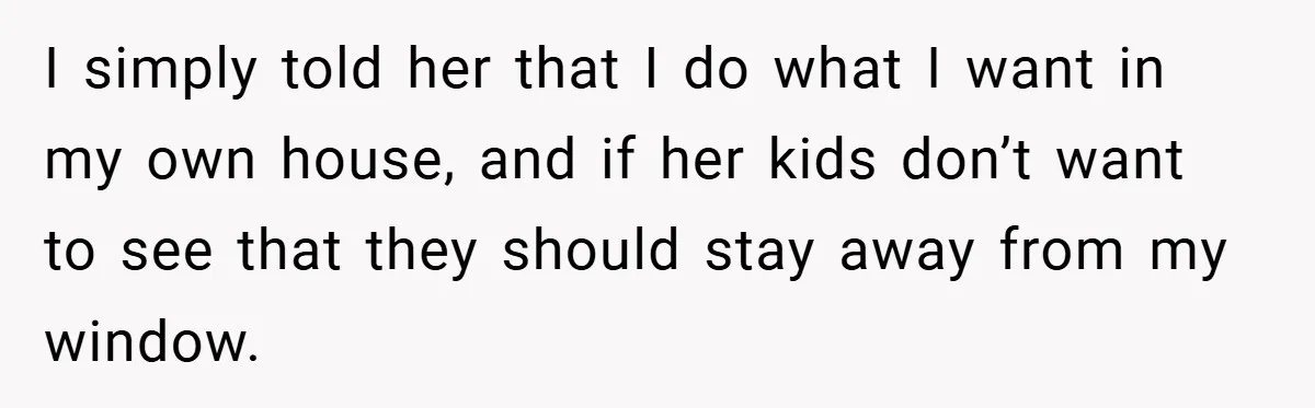 I simply told her that I do what I want in my own house, and if her kids don’t want to see that they should stay away from my window.
