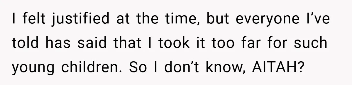 I felt justified at the time, but everyone I’ve told has said that I took it too far for such young children. So I don’t know, AITAH?