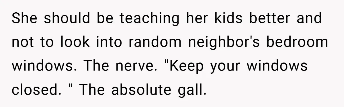 She should be teaching her kids better and not to look into random neighbor's bedroom windows. The nerve. "Keep your windows closed. " The absolute gall.