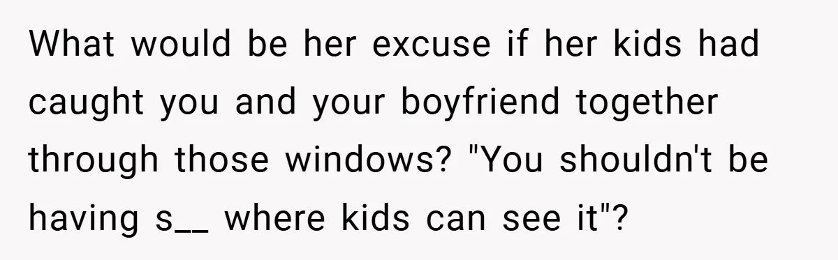 What would be her excuse if her kids had caught you and your boyfriend together through those windows? "You shouldn't be having s__ where kids can see it"?