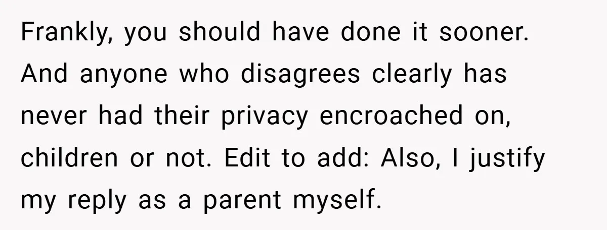 Frankly, you should have done it sooner. And anyone who disagrees clearly has never had their privacy encroached on, children or not. Edit to add: Also, I justify my reply...