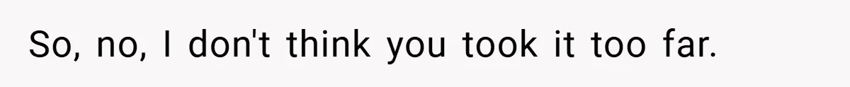 So, no, I don't think you took it too far.