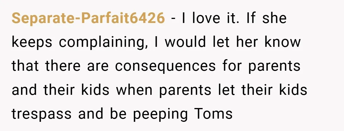 Separate-Parfait6426 − I love it. If she keeps complaining, I would let her know that there are consequences for parents and their kids when parents let their kids trespass and...