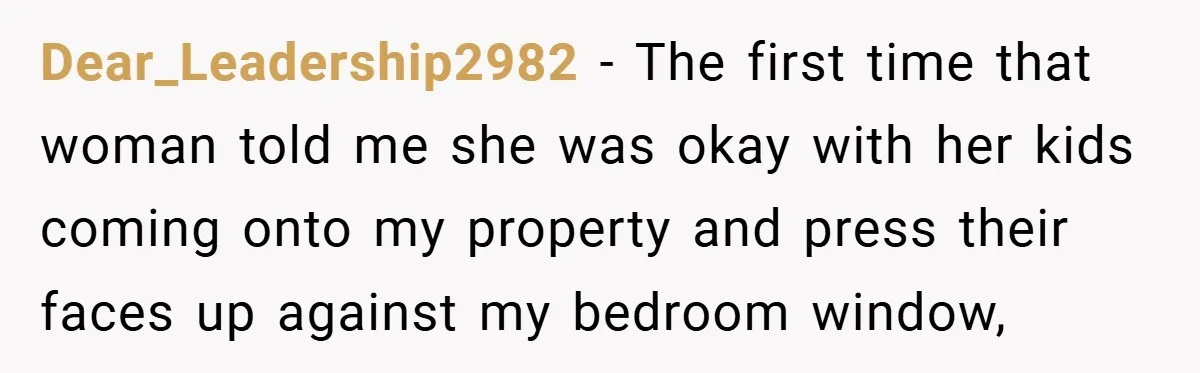 Dear_Leadership2982 − The first time that woman told me she was okay with her kids coming onto my property and press their faces up against my bedroom window,