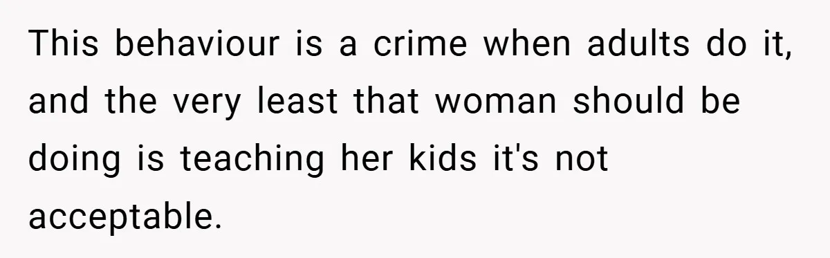 This behaviour is a crime when adults do it, and the very least that woman should be doing is teaching her kids it's not acceptable.