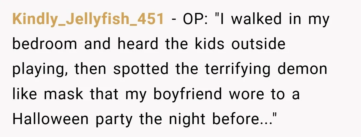Kindly_Jellyfish_451 − OP: "I walked in my bedroom and heard the kids outside playing, then spotted the terrifying demon like mask that my boyfriend wore to a Halloween party the...