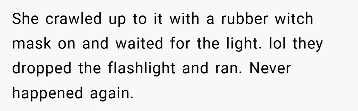 She crawled up to it with a rubber witch mask on and waited for the light. lol they dropped the flashlight and ran. Never happened again.