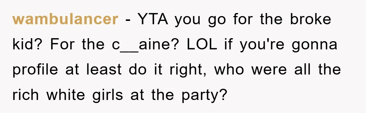 Parents Allow Teen Party, Then Scapegoat a Poor Kid When Drugs Appear wambulancer - YTA you go for the broke kid? For the c__aine? LOL if you're gonna profile at least do it right, who were all the rich white girls at...