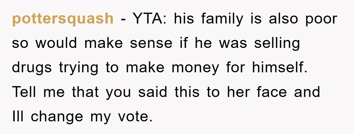 Parents Allow Teen Party, Then Scapegoat a Poor Kid When Drugs Appear pottersquash - YTA: his family is also poor so would make sense if he was selling drugs trying to make money for himself. Tell me that you said this to...