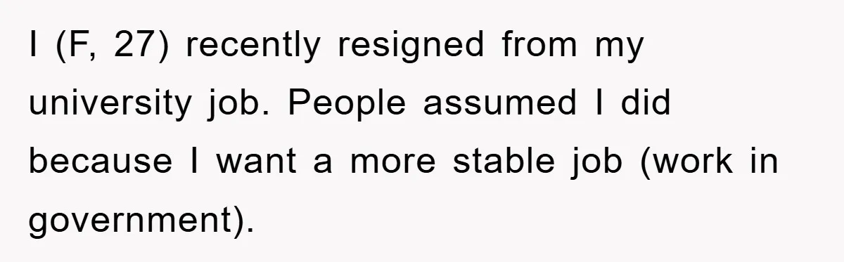 I (F, 27) recently resigned from my university job. People assumed I did because I want a more stable job (work in government).