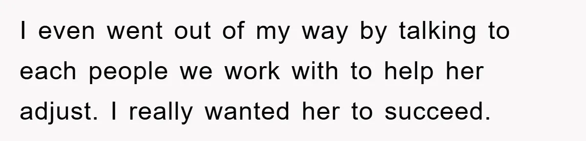 I even went out of my way by talking to each people we work with to help her adjust. I really wanted her to succeed.