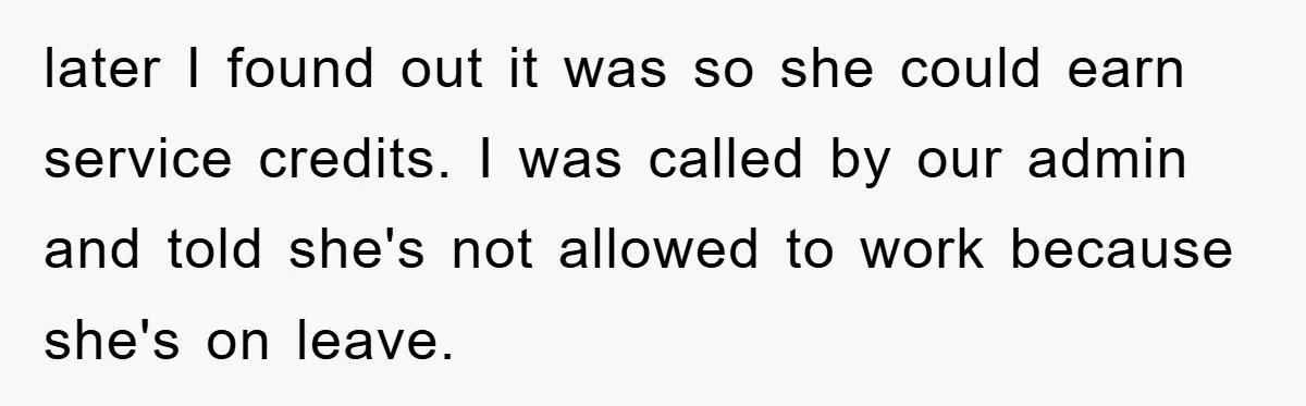 later I found out it was so she could earn service credits. I was called by our admin and told she's not allowed to work because she's on leave.