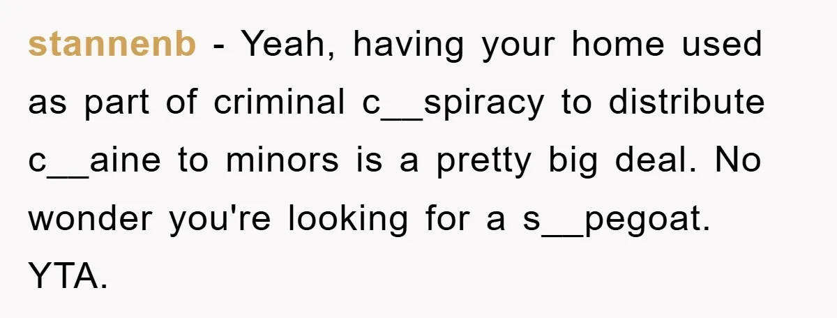 Parents Allow Teen Party, Then Scapegoat a Poor Kid When Drugs Appear stannenb - Yeah, having your home used as part of criminal c__spiracy to distribute c__aine to minors is a pretty big deal. No wonder you're looking for a s__pegoat. YTA.