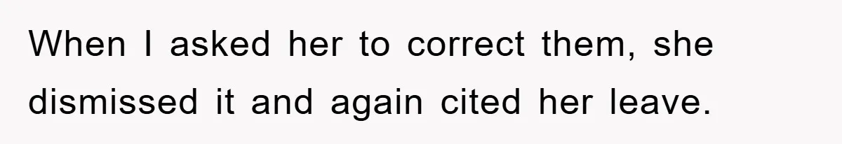 When I asked her to correct them, she dismissed it and again cited her leave.