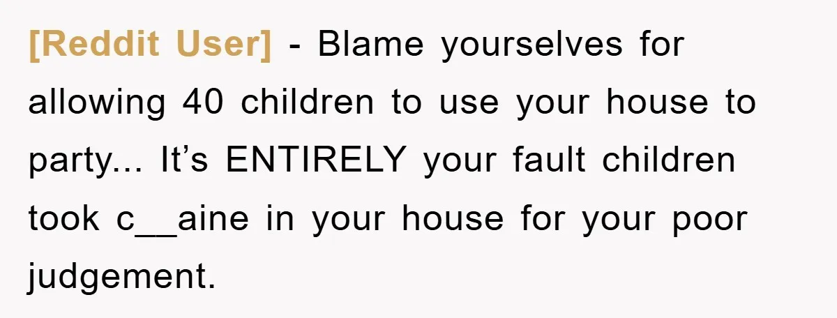 [Reddit User] - Blame yourselves for allowing 40 children to use your house to party... It’s ENTIRELY your fault children took c__aine in your house for your poor judgement.