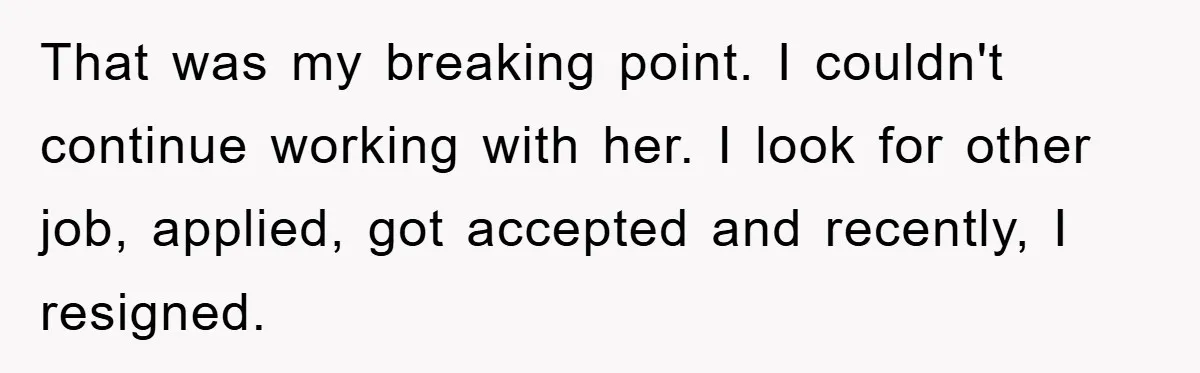 That was my breaking point. I couldn't continue working with her. I look for other job, applied, got accepted and recently, I resigned.