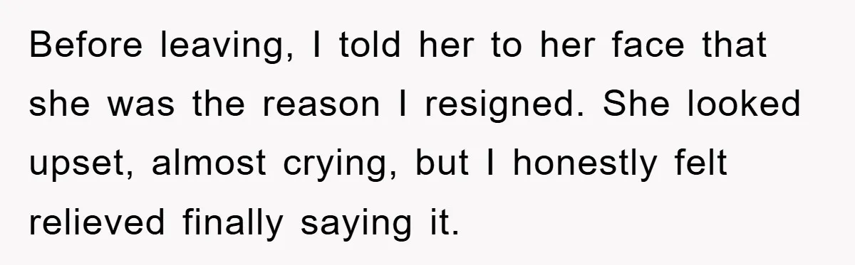 Before leaving, I told her to her face that she was the reason I resigned. She looked upset, almost crying, but I honestly felt relieved finally saying it.