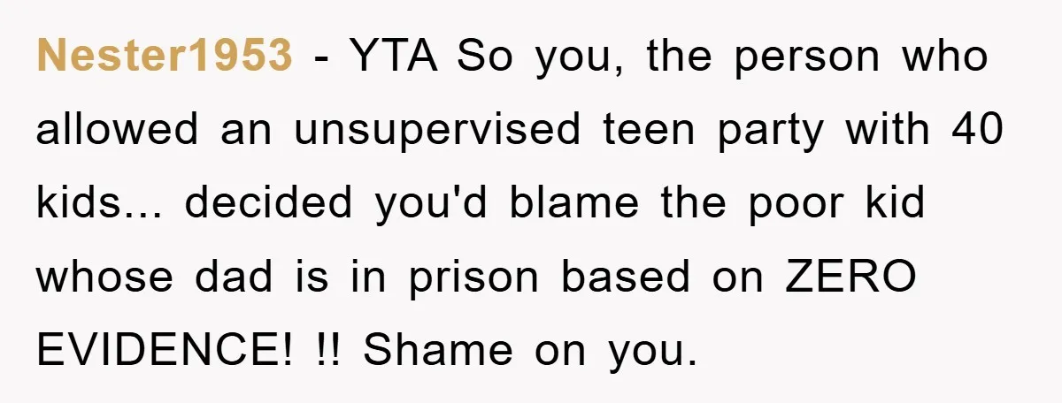 Parents Allow Teen Party, Then Scapegoat a Poor Kid When Drugs Appear Nester1953 - YTA So you, the person who allowed an unsupervised teen party with 40 kids... decided you'd blame the poor kid whose dad is in prison based on ZERO...