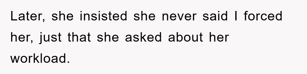 Later, she insisted she never said I forced her, just that she asked about her workload.