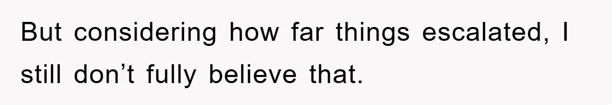 But considering how far things escalated, I still don’t fully believe that.