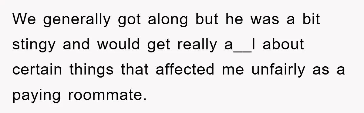 We generally got along but he was a bit stingy and would get really a__l about certain things that affected me unfairly as a paying roommate.