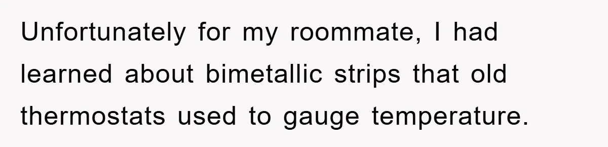 Unfortunately for my roommate, I had learned about bimetallic strips that old thermostats used to gauge temperature.