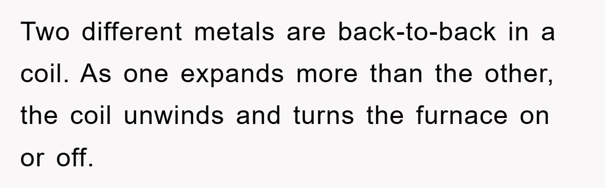 Two different metals are back-to-back in a coil. As one expands more than the other, the coil unwinds and turns the furnace on or off.