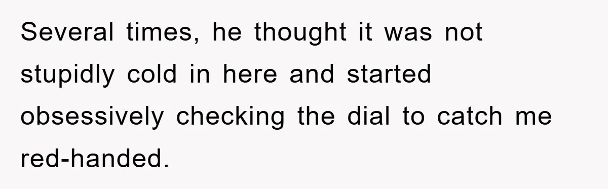 Several times, he thought it was not stupidly cold in here and started obsessively checking the dial to catch me red-handed.