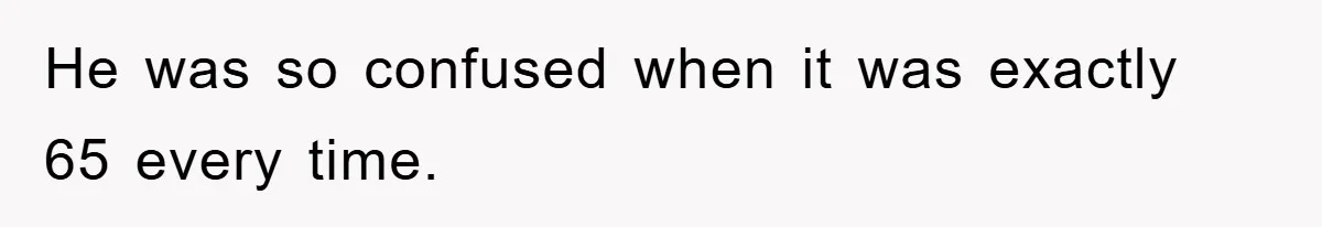 He was so confused when it was exactly 65 every time.