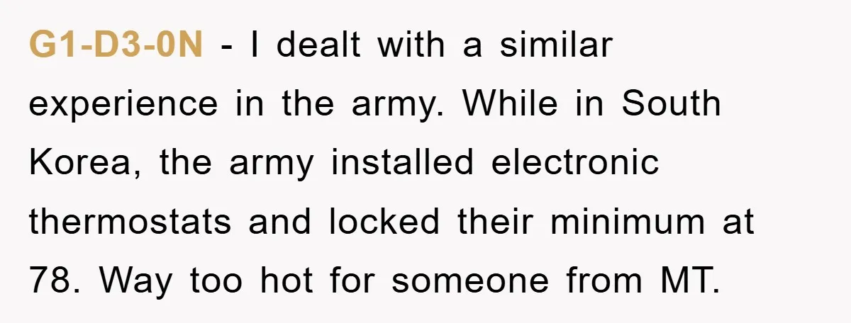 G1-D3-0N − I dealt with a similar experience in the army. While in South Korea, the army installed electronic thermostats and locked their minimum at 78. Way too hot for...