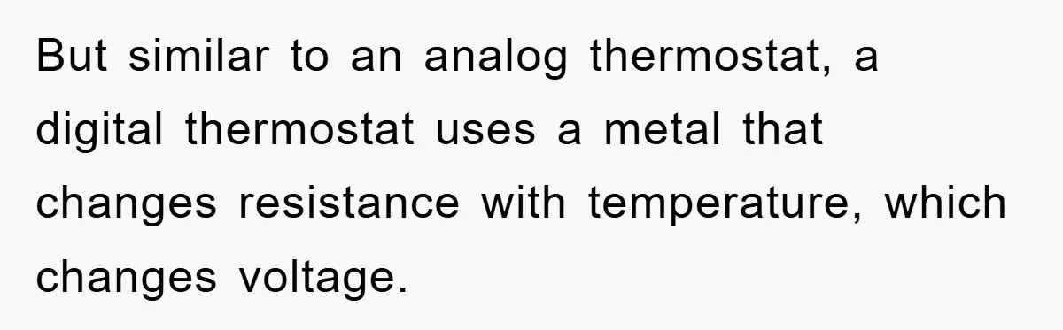 But similar to an analog thermostat, a digital thermostat uses a metal that changes resistance with temperature, which changes voltage.