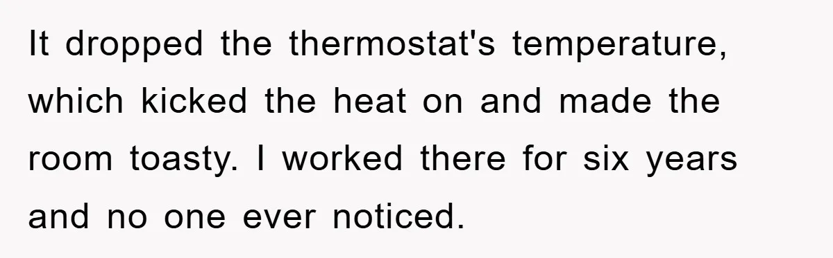 It dropped the thermostat's temperature, which kicked the heat on and made the room toasty. I worked there for six years and no one ever noticed.