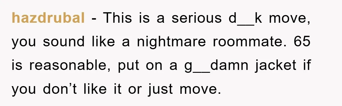 hazdrubal − This is a serious d__k move, you sound like a nightmare roommate. 65 is reasonable, put on a g__damn jacket if you don’t like it or just move.