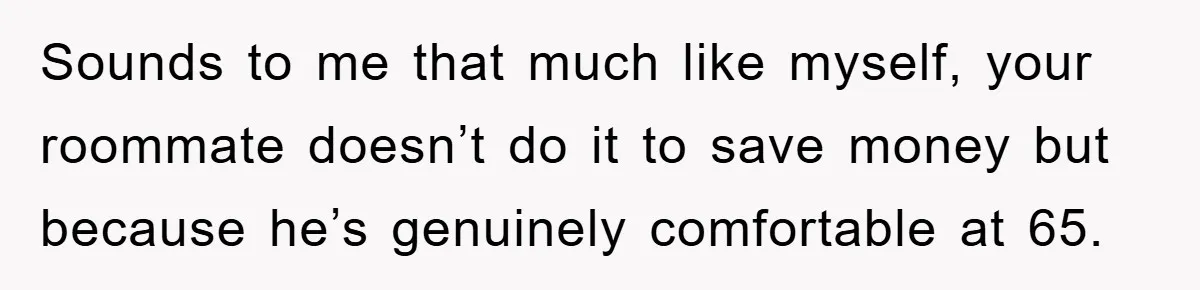 Sounds to me that much like myself, your roommate doesn’t do it to save money but because he’s genuinely comfortable at 65.