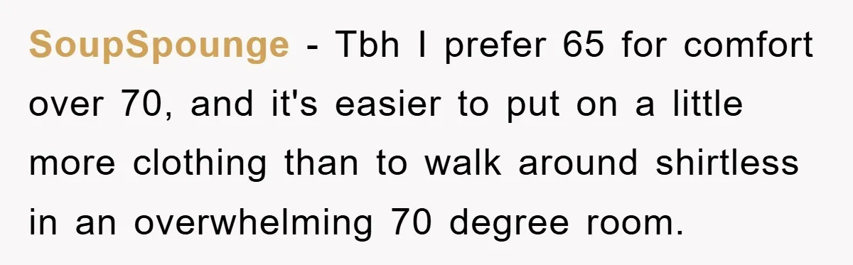 SoupSpounge − Tbh I prefer 65 for comfort over 70, and it's easier to put on a little more clothing than to walk around shirtless in an overwhelming 70 degree...