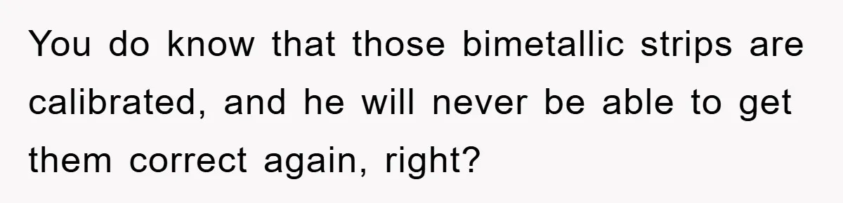 You do know that those bimetallic strips are calibrated, and he will never be able to get them correct again, right?