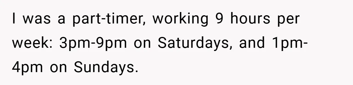 I was a part-timer, working 9 hours per week: 3pm-9pm on Saturdays, and 1pm-4pm on Sundays.
