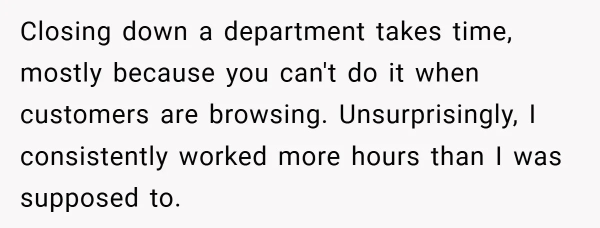 Closing down a department takes time, mostly because you can't do it when customers are browsing. Unsurprisingly, I consistently worked more hours than I was supposed to.