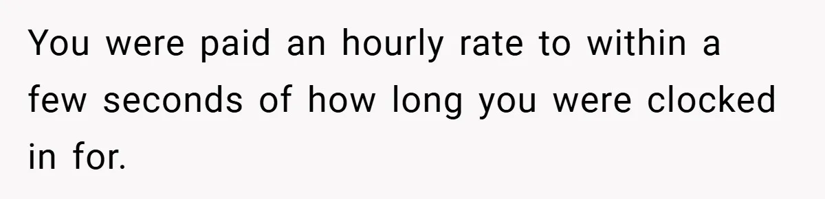 You were paid an hourly rate to within a few seconds of how long you were clocked in for.