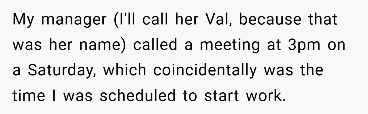 My manager (I'll call her Val, because that was her name) called a meeting at 3pm on a Saturday, which coincidentally was the time I was scheduled to start work.