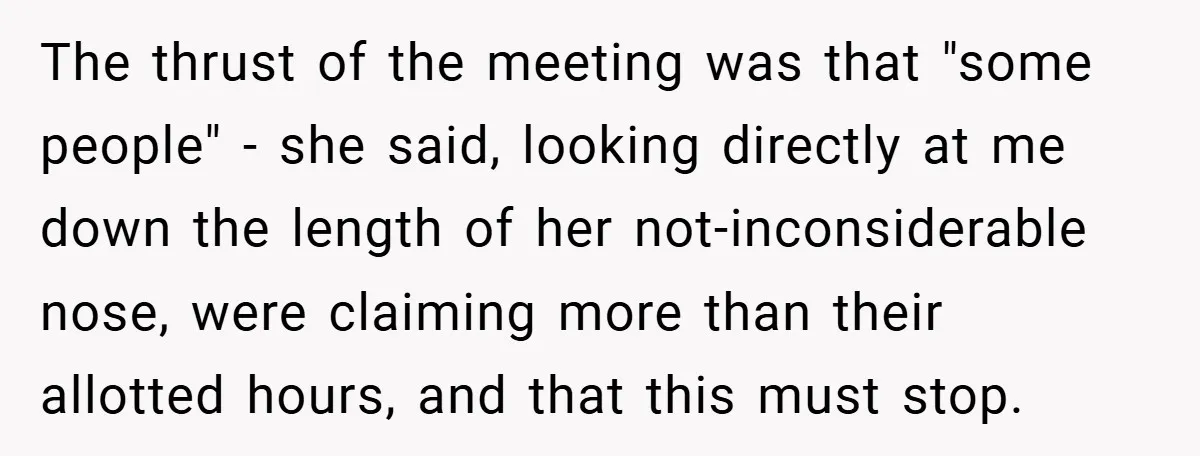 The thrust of the meeting was that "some people" - she said, looking directly at me down the length of her not-inconsiderable nose, were claiming more than their allotted hours,...