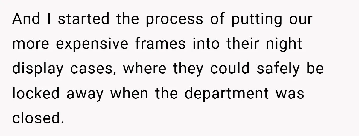 And I started the process of putting our more expensive frames into their night display cases, where they could safely be locked away when the department was closed.